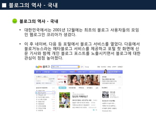 블로그의 역사 - 국내 
•대한민국에서는 2001년 12월에는 최초의 블로그 사용자들의 모임인 웹로그인 코리아가 생겼다. 
•이 후 네이버, 다음 등 포털에서 블로그 서비스를 열었다. 다음에서 블로거뉴스라는 메타블로그 ...
