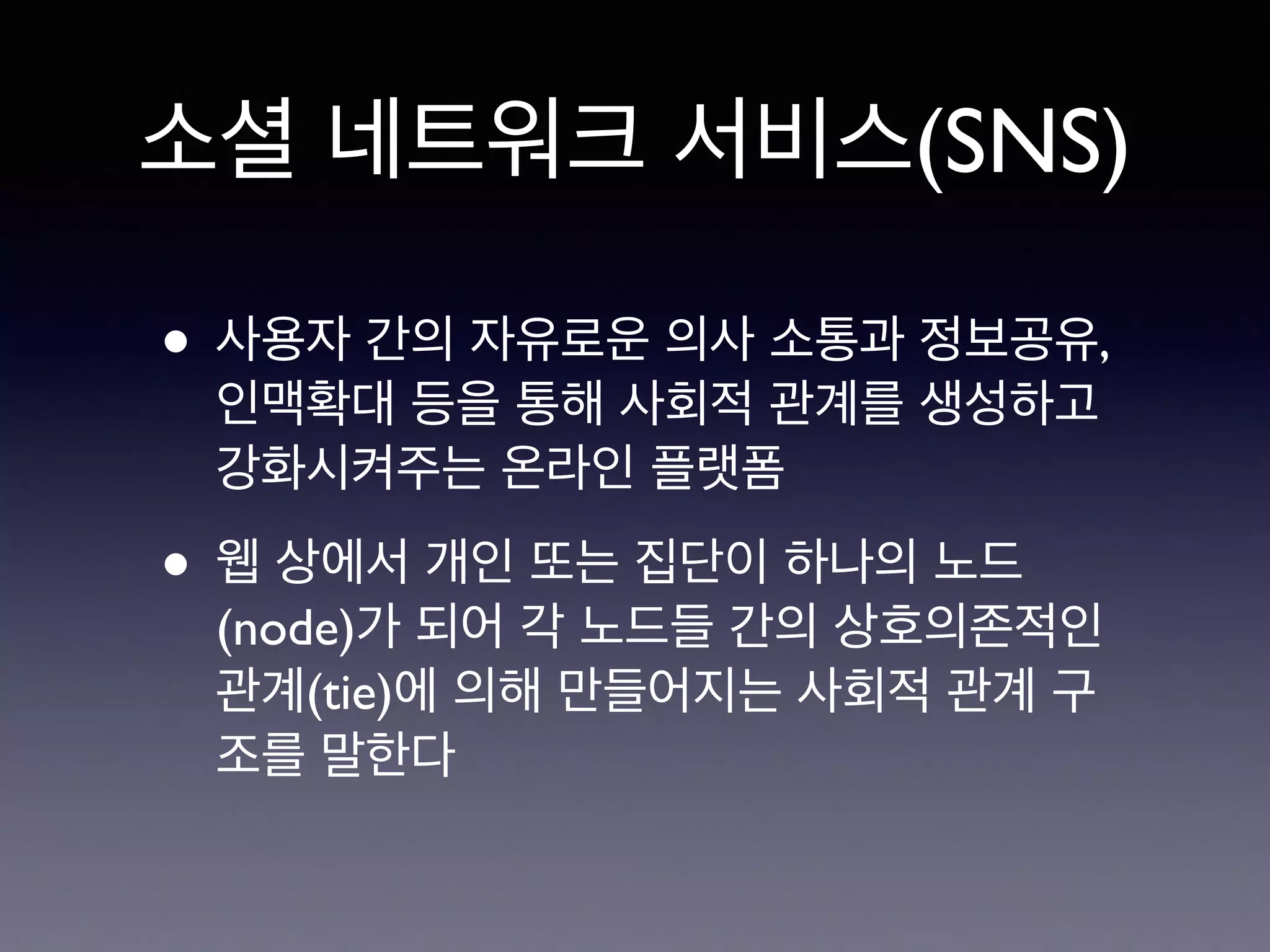 소셜 네트워크 서비스(SNS) 
• 사용자 간의 자유로운 의사 소통과 정보공유, 
인맥확대 등을 통해 사회적 관계를 생성하고 
강화시켜주는 온라인 플랫폼 
• 웹 상에서 개인 또는 집단이 하나의 노드 
(node)가 되어 각 노드들 간의 상호의존적인 
관계(tie)에 의해 만들어지는 사회적 관계 구 
조를 말한다 
 