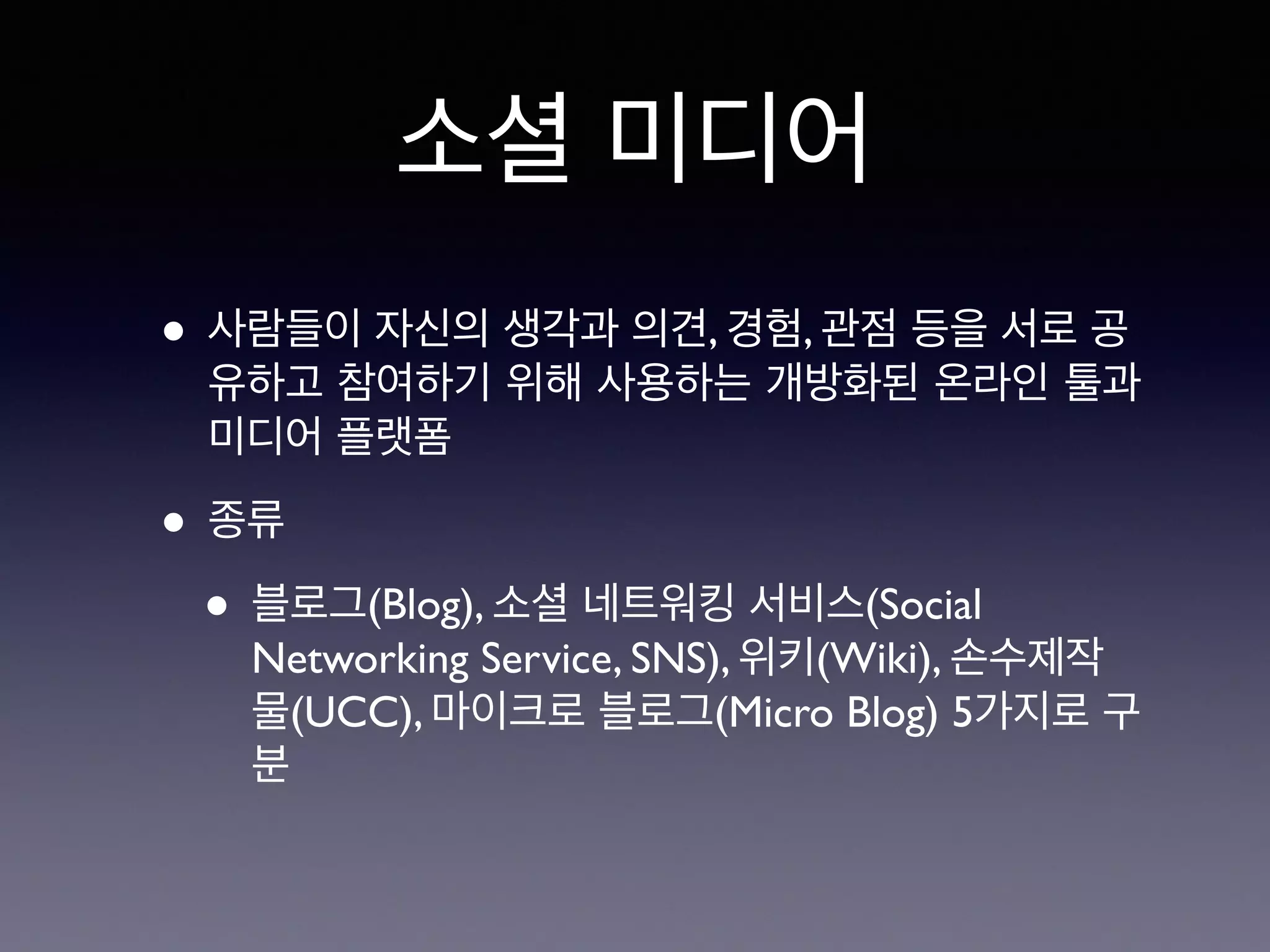 소셜 미디어 
• 사람들이 자신의 생각과 의견, 경험, 관점 등을 서로 공 
유하고 참여하기 위해 사용하는 개방화된 온라인 툴과 
미디어 플랫폼 
• 종류 
• 블로그(Blog), 소셜 네트워킹 서비스(Social 
Networking Service, SNS), 위키(Wiki), 손수제작 
물(UCC), 마이크로 블로그(Micro Blog) 5가지로 구 
분 
 