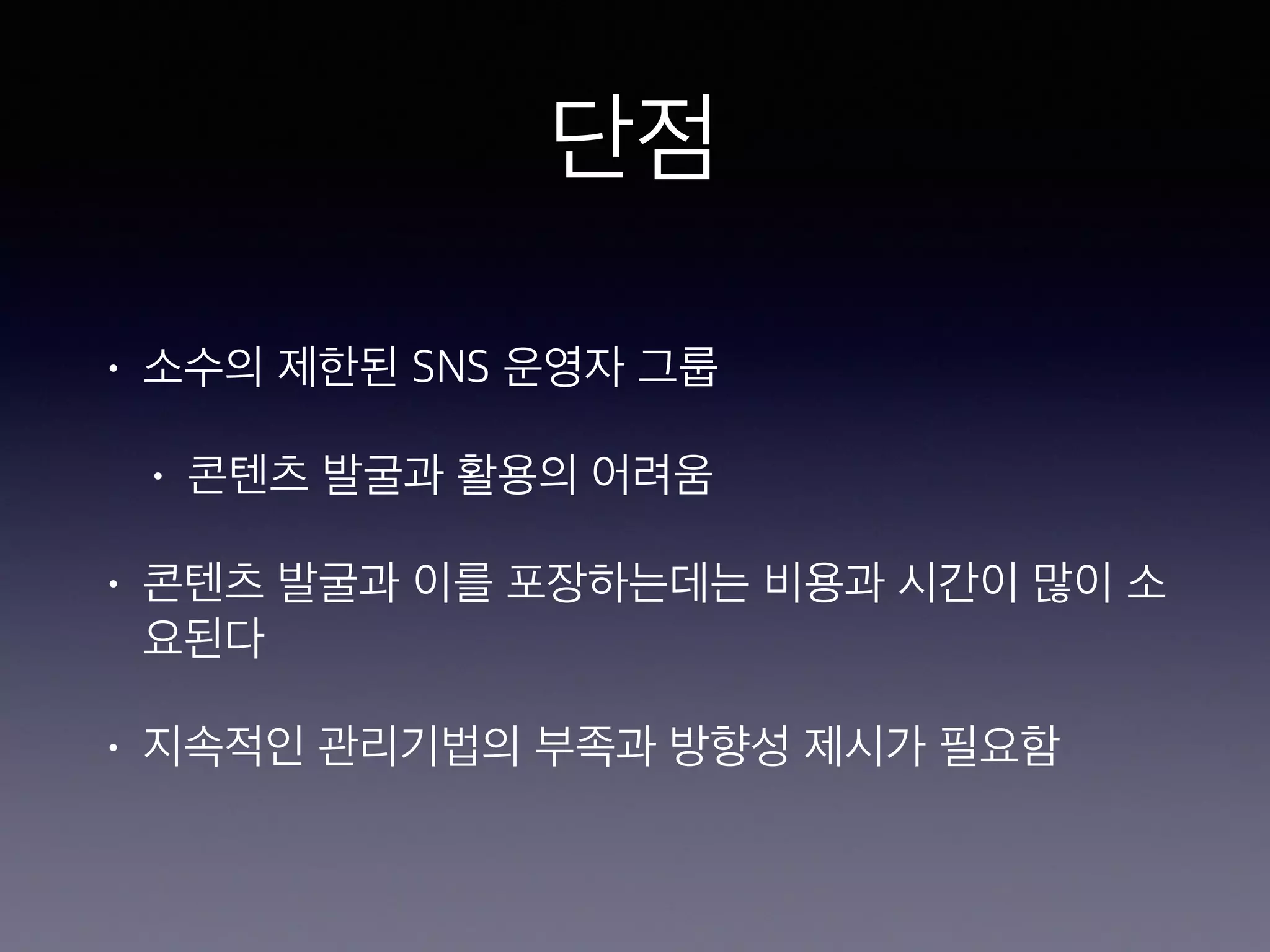 단점 
• 소수의 제한된 SNS 운영자 그룹 
• 콘텐츠 발굴과 활용의 어려움 
• 콘텐츠 발굴과 이를 포장하는데는 비용과 시간이 많이 소 
요된다 
• 지속적인 관리기법의 부족과 방향성 제시가 필요함 
 