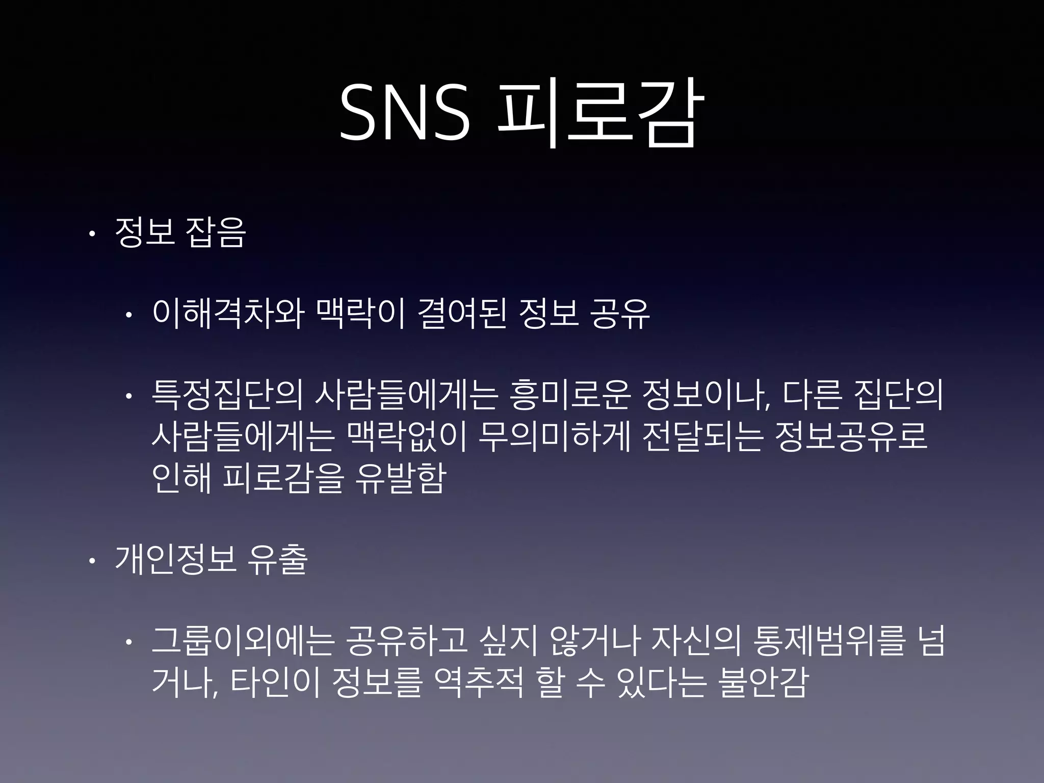 SNS 피로감 
• 정보 잡음 
• 이해격차와 맥락이 결여된 정보 공유 
• 특정집단의 사람들에게는 흥미로운 정보이나, 다른 집단의 
사람들에게는 맥락없이 무의미하게 전달되는 정보공유로 
인해 피로감을 유발함 
• 개인정보 유출 
• 그룹이외에는 공유하고 싶지 않거나 자신의 통제범위를 넘 
거나, 타인이 정보를 역추적 할 수 있다는 불안감 
 