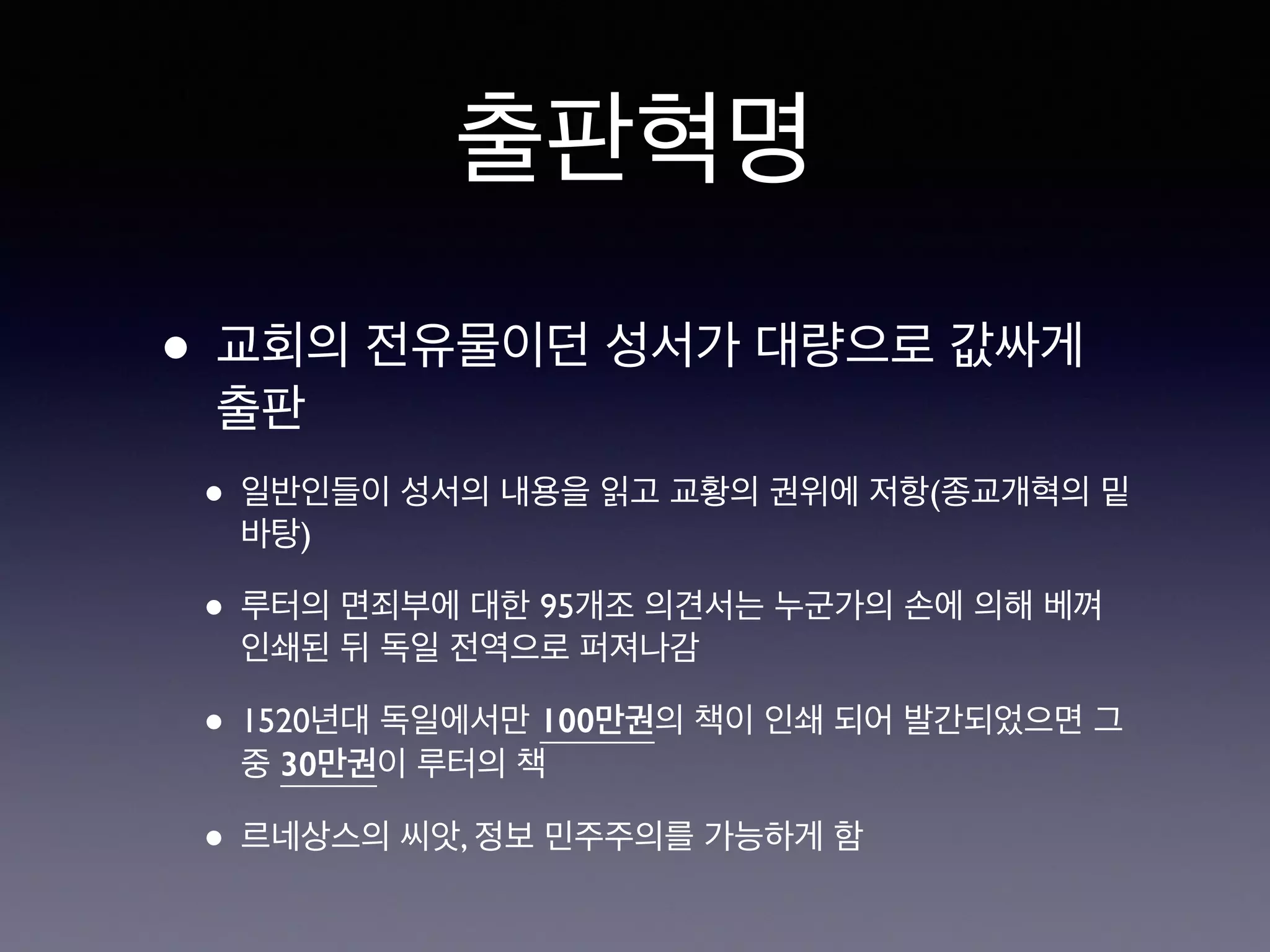 출판혁명 
• 교회의 전유물이던 성서가 대량으로 값싸게 
출판 
• 일반인들이 성서의 내용을 읽고 교황의 권위에 저항(종교개혁의 밑 
바탕) 
• 루터의 면죄부에 대한 95개조 의견서는 누군가의 손에 의해 베껴 
인쇄된 뒤 독일 전역으로 퍼져나감 
• 1520년대 독일에서만 100만권의 책이 인쇄 되어 발간되었으면 그 
중 30만권이 루터의 책 
• 르네상스의 씨앗, 정보 민주주의를 가능하게 함 
 