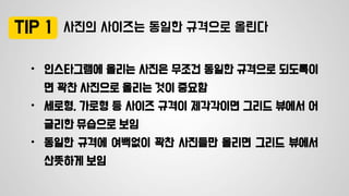 사진의 사이즈는 동일한 규격으로 올린다
• 인스타그램에 올리는 사진은 무조건 동일한 규격으로 되도록이
면 꽉찬 사진으로 올리는 것이 중요함
• 세로형, 가로형 등 사이즈 규격이 제각각이면 그리드 뷰에서 어
글리한 뮤습으로 보임
• 동일한 규격에 여백없이 꽉찬 사진들만 올리면 그리드 뷰에서
산뜻하게 보임
TIP 1
 