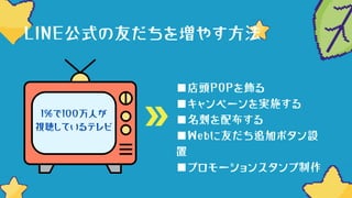 ■店頭POPを飾る
■キャンペーンを実施する
■名刺を配布する
■Webに友だち追加ボタン設
置
■プロモーションスタンプ制作
LINE公式の友だちを増やす方法
1％で100万人が
視聴しているテレビ
 