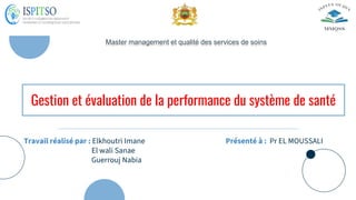 Gestion et évaluation de la performance du système de santé
Travail réalisé par : Elkhoutri Imane
El wali Sanae
Guerrouj Nabia
Master management et qualité des services de soins
Présenté à : Pr EL MOUSSALI
 