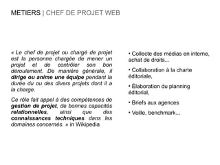 METIERS | CHEF DE PROJET WEB




« Le chef de projet ou chargé de projet    • Collecte des médias en interne,
est la personne chargée de mener un        achat de droits...
projet et de contrôler son bon
déroulement. De manière générale, il       • Collaboration à la charte
dirige ou anime une équipe pendant la      éditoriale,
durée du ou des divers projets dont il a   • Élaboration du planning
la charge.
                                           éditorial,
Ce rôle fait appel à des compétences de    • Briefs aux agences
gestion de projet, de bonnes capacités
relationnelles,      ainsi  que     des    • Veille, benchmark...
connaissances techniques dans les
domaines concernés. » in Wikipedia
 