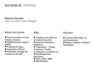 QUI SUIS-JE | PROFILE



Maxime Desmet
Chef de projet E-pub / Blogger



Maison de couture          Blog                       Parcours
 Communication sur les     Créateur d'un blog sur    Licence Information et
réseaux sociaux,           la mode masculine,         Communication,
 Référencement payant      Direction artistique,     Master Création et Edition
(SEM),                     rédacteur...               Numérique.
 Publicité en ligne,       Eréputation : Twitter,
 Application iPhone,      Facebook, Tumblr,
 Protection d'image de    Foursquare, Lookbook.nu,
marque sur le web.          Développement
                           technique,
                            SEO, SEM, SMO.
                            Monétisation.
 