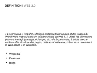 DEFINITION | WEB 2.0




« L'expression « Web 2.0 » désigne certaines technologies et des usages du
World Wide Web qui ont suivi la forme initiale du Web [...]. Ainsi, les internautes
peuvent interagir (partager, échanger, etc.) de façon simple, à la fois avec le
contenu et la structure des pages, mais aussi entre eux, créant ainsi notamment
le Web social. » in Wikipedia.



    Wikipedia

    Facebook

    Blogs
 