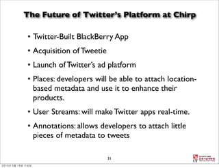The Future of Twitter’s Platform at Chirp

• Twitter-Built BlackBerry App
• Acquisition of Tweetie
• Launch of Twitter’s ad platform
• Places: developers will be able to attach location-
  based metadata and use it to enhance their
  products.
• User Streams: will make Twitter apps real-time.
• Annotations: allows developers to attach little
  pieces of metadata to tweets

                           31
 