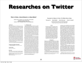 Researches on Twitter
          What is Twitter, a Social Network or a News Media?
                                                                                                                                                                     Measuring User Inﬂuence in Twitter: The Million Follower Fallacy
                         Haewoon Kwak, Changhyun Lee, Hosung Park, and Sue Moon
                                                                                                                                                               Meeyoung Cha∗                   Hamed Haddadi†              Fabr´cio Benevenuto‡
                                                                                                                                                                                                                               ı                            Krishna P. Gummadi∗
                                               Department of Computer Science, KAIST
                                             335 Gwahangno, Yuseong-gu, Daejeon, Korea                                                                                                    ∗
                                                                                                                                                                                              Max Planck Institute for Software Systems (MPI-SWS), Germany
                          {haewoon, chlee, hosung}@an.kaist.ac.kr, sbmoon@kaist.edu                                                                                                       †
                                                                                                                                                                                              Royal Veterinary College, University of London, United Kingdom
                                                                                                                                                                                              ‡
                                                                                                                                                                                                CS Dept., Federal University of Minas Gerais (UFMG), Brazil


ABSTRACT                                                                    1.    INTRODUCTION                                                                                       Abstract                                  a minority of users, called inﬂuentials, excel in persuading
Twitter, a microblogging service less than three years old, com-               Twitter, a microblogging service, has emerged as a new medium                                                                                   others (Rogers 1962). This theory predicts that by target-
mands more than 41 million users as of July 2009 and is growing             in spotlight through recent happenings, such as an American stu-                  Directed links in social media could represent anything          ing these inﬂuentials in the network, one may achieve a
fast. Twitter users tweet about any topic within the 140-character          dent jailed in Egypt and the US Airways plane crash on the Hudson                 from intimate friendships to common interests, or even
                                                                                                                                                              a passion for breaking news or celebrity gossip. Such
                                                                                                                                                                                                                               large-scale chain-reaction of inﬂuence driven by word-of-
limit and follow others to receive their tweets. The goal of this           river. Twitter users follow others or are followed. Unlike on most
                                                                                                                                                              directed links determine the ﬂow of information and              mouth, with a very small marketing cost (Katz and Lazars-
paper is to study the topological characteristics of Twitter and its        online social networking sites, such as Facebook or MySpace, the
                                                                            relationship of following and being followed requires no reciproca-               hence indicate a user’s inﬂuence on others—a concept             feld 1955). A more modern view, in contrast, de-emphasizes
power as a new medium of information sharing.
                                                                            tion. A user can follow any other user, and the user being followed               that is crucial in sociology and viral marketing. In this        the role of inﬂuentials. Instead, it posits that the key fac-
   We have crawled the entire Twitter site and obtained 41.7 million
user proﬁles, 1.47 billion social relations, 4, 262 trending topics,        need not follow back. Being a follower on Twitter means that the                  paper, using a large amount of data collected from Twit-         tors determining inﬂuence are (i) the interpersonal rela-
and 106 million tweets. In its follower-following topology analysis         user receives all the messages (called tweets) from those the user                ter, we present an in-depth comparison of three mea-             tionship among ordinary users and (ii) the readiness of a
we have found a non-power-law follower distribution, a short effec-         follows. Common practice of responding to a tweet has evolved                     sures of inﬂuence: indegree, retweets, and mentions.             society to adopt an innovation (Watts and Dodds 2007;
                                                                            into well-deﬁned markup culture: RT stands for retweet, ’@’ fol-                  Based on these measures, we investigate the dynam-               Domingos and Richardson 2001). This modern view of in-
tive diameter, and low reciprocity, which all mark a deviation from
                                                                            lowed by a user identiﬁer address the user, and ’#’ followed by a                 ics of user inﬂuence across topics and time. We make             ﬂuence leads to marketing strategies such as collaborative
known characteristics of human social networks [28]. In order to
                                                                            word represents a hashtag. This well-deﬁned markup vocabulary                     several interesting observations. First, popular users           ﬁltering. These theories, however, are still just theories, be-
identify inﬂuentials on Twitter, we have ranked users by the number
                                                                                                                                                              who have high indegree are not necessarily inﬂuential
of followers and by PageRank and found two rankings to be sim-              combined with a strict limit of 140 characters per posting conve-
                                                                                                                                                              in terms of spawning retweets or mentions. Second,
                                                                                                                                                                                                                               cause there has been a lack of empirical data that could be
ilar. Ranking by retweets differs from the previous two rankings,           niences users with brevity in expression. The retweet mechanism                                                                                    used to validate either of them. The recent advent of social
                                                                                                                                                              most inﬂuential users can hold signiﬁcant inﬂuence over
indicating a gap in inﬂuence inferred from the number of followers          empowers users to spread information of their choice beyond the                                                                                    networking sites and the data within such sites now allow
                                                                                                                                                              a variety of topics. Third, inﬂuence is not gained spon-
and that from the popularity of one’s tweets. We have analyzed the          reach of the original tweet’s followers.                                                                                                           researchers to empirically validate these theories.
                                                                                                                                                              taneously or accidentally, but through concerted effort
tweets of top trending topics and reported on their temporal behav-            How are people connected on Twitter? Who are the most inﬂu-                    such as limiting tweets to a single topic. We believe that          Moving from theory into practice, we ﬁnd that there are
ior and user participation. We have classiﬁed the trending topics           ential people? What do people talk about? How does information                    these ﬁndings provide new insights for viral marketing
                                                                            diffuse via retweet? The goal of this work is to study the topolog-
                                                                                                                                                                                                                               many other unanswered questions about how inﬂuence dif-
based on the active period and the tweets and show that the ma-                                                                                               and suggest that topological measures such as indegree
                                                                            ical characteristics of Twitter and its power as a new medium of                                                                                   fuses through a population and whether it varies across top-
jority (over 85%) of topics are headline news or persistent news in                                                                                           alone reveals very little about the inﬂuence of a user.
nature. A closer look at retweets reveals that any retweeted tweet          information sharing. We have crawled 41.7 million user proﬁles,                                                                                    ics and time. People have different levels of expertise on
is to reach an average of 1, 000 users no matter what the number            1.47 billion social relations, and 106 million tweets1 . We begin                                                                                  various subjects. When it comes to marketing, however, this
of followers is of the original tweet. Once retweeted, a tweet gets         with the network analysis and study the distributions of followers                                   Introduction                                  fact is generally ignored. Marketing services actively search
retweeted almost instantly on next hops, signifying fast diffusion          and followings, the relation between followers and tweets, reci-                                                                                   for potential inﬂuencers to promote various items. These
                                                                            procity, degrees of separation, and homophily. Next we rank users            Inﬂuence has long been studied in the ﬁelds of sociology,             inﬂuencers range from “cool” teenagers, local opinion lead-
of information after the 1st retweet.
   To the best of our knowledge this work is the ﬁrst quantitative          by the number of followers, PageRank, and the number of retweets             communication, marketing, and political science (Rogers               ers, all the way to popular public ﬁgures. However, the ad-
study on the entire Twittersphere and information diffusion on it.          and present quantitative comparison among them. The ranking by               1962; Katz and Lazarsfeld 1955). The notion of inﬂuence               vertised items are often far outside the domain of expertise
                                                                            retweets pushes those with fewer than a million followers on top             plays a vital role in how businesses operate and how a soci-          of these hired individuals. So how effective are these mar-
                                                                            of those with more than a million followers. Through our trending            ety functions—for instance, see observations on how fashion           keting strategies? Can a person’s inﬂuence in one area be
                                                                            topic analysis we show what categories trending topics are classi-           spreads (Gladwell 2002) and how people vote (Berry and
Categories and Subject Descriptors                                          ﬁed into, how long they last, and how many users participate. Fi-            Keller 2003). Studying inﬂuence patterns can help us bet-
                                                                                                                                                                                                                               transferred to other areas?
J.4 [Computer Applications]: Social and behavioral sciences                                                                                                                                                                       In this paper, we present an empirical analysis of inﬂu-
                                                                            nally, we study the information diffusion by retweet. We construct           ter understand why certain trends or innovations are adopted
                                                                            retweet trees and examine their temporal and spatial characteris-
                                                                                                                                                                                                                               ence patterns in a popular social medium. Using a large
                                                                                                                                                         faster than others and how we could help advertisers and
                                                                            tics. To the best of our knowledge this work is the ﬁrst quantitative                                                                              amount of data gathered from Twitter, we compare three dif-
                                                                                                                                                         marketers design more effective campaigns. Studying inﬂu-
General Terms                                                               study on the entire Twittersphere and information diffusion on it.                                                                                 ferent measures of inﬂuence: indegree, retweets, and men-
                                                                                                                                                         ence patterns, however, has been difﬁcult. This is because
                                                                               This paper is organized as follows. Section 2 describes our data                                                                                tions.1 Focusing on different topics, we examine how the
Human Factors, Measurement                                                                                                                               such a study does not lend itself to readily available quan-
                                                                            crawling methodology on Twitter’s user proﬁle, trending topics,                                                                                    three types of inﬂuential users performed in spreading pop-
                                                                                                                                                         tiﬁcation, and essential components like human choices and
                                                                            and tweet messages. We conduct basic topological analysis of the                                                                                   ular news topics. We also investigate the dynamics of an
                                                                                                                                                         the ways our societies function cannot be reproduced within
                                                                            Twitter network in Section 3. In Section 4 we apply the PageRank                                                                                   individual’s inﬂuence by topic and over time. Finally, we
Keywords                                                                                                                                                 the conﬁnes of the lab.
                                                                            algorithm on the Twitter network and compare its outcome against                                                                                   characterize the precise behaviors that make ordinary indi-
                                                                            ranking by retweets. In Section 5 we study how their popularity                 Nevertheless, there have been important theoretical stud-          viduals gain high inﬂuence over a short period of time.
Twitter, Online social network, Reciprocity, Homophily, Degree of                                                                                        ies on the diffusion of inﬂuence, albeit with radically dif-
separation, Retweet, Information diffusion, Inﬂuential, PageRank            rises and falls among users over time. In Section 6 we focus in-
                                                                            formation diffusion through retweet trees. Section 7 covers related          ferent results. Traditional communication theory states that            1
                                                                                                                                                                                                                                   Indegree is the number of people who follow a user; retweets
Copyright is held by the International World Wide Web Conference Com-       work and puts our work in perspective. In Section 8 we conclude.
mittee (IW3C2). Distribution of these papers is limited to classroom use,
                                                                                                                                                         Copyright c 2010, Association for the Advancement of Artiﬁcial        mean the number of times others “forward” a user’s tweet; and
and personal use by others.                                                 1
                                                                              We make our dataset publicly available online at:                          Intelligence (www.aaai.org). All rights reserved.                     mentions mean the number of times others mention a user’s name.
WWW 2010, April 26–30, 2010, Raleigh, North Carolina, USA.                  http://an.kaist.ac.kr/traces/WWW2010.html
ACM 978-1-60558-799-8/10/04.




                                                                                                                                                    33
 