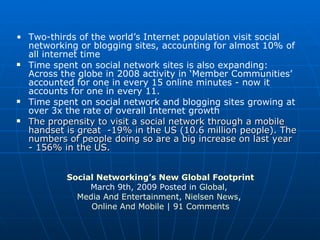 Two-thirds of the world’s Internet population visit social networking or blogging sites, accounting for almost 10% of all internet time Time spent on social network sites is also expanding: Across the globe in 2008 activity in ‘Member Communities’ accounted for one in every 15 online minutes - now it accounts for one in every 11.  Time spent on social network and blogging sites growing at over 3x the rate of overall Internet growth The propensity to visit a social network through a mobile handset is great  -19% in the US (10.6 million people). The numbers of people doing so are a big increase on last year - 156% in the US. Social Networking’s New Global Footprint March 9th, 2009 Posted in  Global ,  Media And Entertainment ,  Nielsen News ,  Online And Mobile  |  91 Comments 