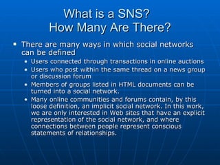 What is a SNS?  How Many Are There? There are many ways in which social networks can be defined Users connected through transactions in online auctions Users who post within the same thread on a news group or discussion forum  Members of groups listed in HTML documents can be turned into a social network.  Many online communities and forums contain, by this loose definition, an implicit social network. In this work, we are only interested in Web sites that have an explicit representation of the social network, and where connections between people represent conscious statements of relationships.  