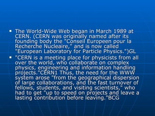 The World-Wide Web began in March 1989 at CERN. (CERN was originally named after its founding body the "Conseil Europeen pour la Recherche Nucleaire," and is now called "European Laboratory for Particle Physics.")GL "CERN is a meeting place for physicists from all over the world, who collaborate on complex physics, engineering and information handling projects."CERN1 Thus, the need for the WWW system arose "from the geographical dispersion of large collaborations, and the fast turnover of fellows, students, and visiting scientists," who had to get "up to speed on projects and leave a lasting contribution before leaving."BCG 