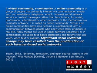 A  virtual community ,  e-community  or  online community  is a group of people that primarily interact via communication media such as newsletters, telephone, email,, internet social network service or instant messages rather than face to face, for social, professional, educational or other purposes. If the mechanism is a computer network, it is called an  online community . Virtual and online communities have also become a supplemental form of communication between people who know each other primarily in real life. Many means are used in social software separately or in combination, including text-based chatrooms and forums that use voice, video text or avatars.  Significant socio-technical change may have resulted from the proliferation of such Internet-based social networks. Tuomi, Ilkka. "Internet, innovation, and open source: Actors in the network"  First Monday  [Online], Volume 6 Number 1 (8 January 2001)  