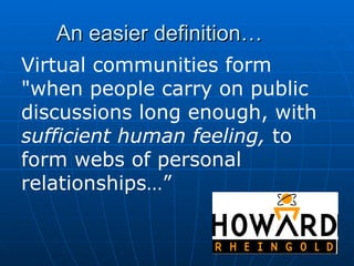 An easier definition… Virtual communities form "when people carry on public discussions long enough, with  sufficient human feeling,  to form webs of personal relationships…” 