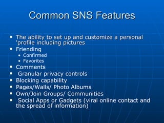 Common SNS Features The ability to set up and customize a personal 'profile including pictures Friending Confirmed Favorites Comments  Granular privacy controls Blocking capability Pages/Walls/ Photo Albums Own/Join Groups/ Communities Social Apps or Gadgets (viral online contact and the spread of information) 