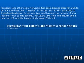Facebook  is  Your Father’s (and Mother’s) Social Network By John C Abell  Facebook (and other social networks)  has been skewing older for a while , but the trend has been "massive" in the past six months,  according to  InsideFacebook.com .  In the past two months alone the number of new members over 35 has doubled. Marketers take note: the median age is now over 25, and the largest single group 35 to 44. 
