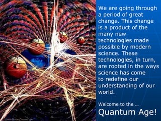 We are going through a period of great change. This change is a product of the many new technologies made possible by modern science. These technologies, in turn, are rooted in the ways science has come to redefine our understanding of our world. Welcome to the … Quantum Age! 