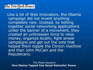 Like a lot of Web innovators, the Obama campaign did not invent anything completely new. Instead, by bolting together social networking applications under the banner of a movement, they created an unforeseen force to raise money, organize locally, fight smear campaigns and get out the vote that helped them topple the Clinton machine and then John McCain and the Republicans. The Media Equation How Obama Tapped Into Social Networks’ Power  