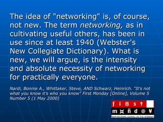 The idea of "networking" is, of course, not new. The term  networking,  as in cultivating useful others, has been in use since at least 1940 (Webster's New Collegiate Dictionary). What is new, we will argue, is the intensity and absolute necessity of networking for practically everyone. Nardi, Bonnie A., Whittaker, Steve, AND Schwarz, Heinrich. "It's not what you know it's who you know" First Monday [Online], Volume 5 Number 5 (1 May 2000)   