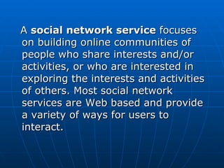 A  social network service  focuses on building online communities of people who share interests and/or activities, or who are interested in exploring the interests and activities of others. Most social network services are Web based and provide a variety of ways for users to interact.  
