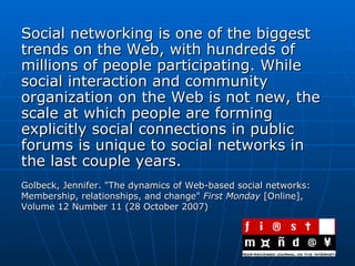 Social networking is one of the biggest trends on the Web, with hundreds of millions of people participating. While social interaction and community organization on the Web is not new, the scale at which people are forming explicitly social connections in public forums is unique to social networks in the last couple years.  Golbeck, Jennifer. "The dynamics of Web-based social networks: Membership, relationships, and change"  First Monday  [Online], Volume 12 Number 11 (28 October 2007) 