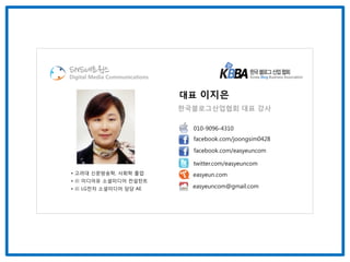 SNS네트웍스
Digital Media Communications


                               대표 이지은
                               한국블로그산업협회 대표 강사

                                 010-9096-4310
                                 facebook.com/joongsim0428

                                 facebook.com/easyeuncom

                                 twitter.com/easyeuncom
• 고려대 신문방송학, 사회학 졸업              easyeun.com
• 前 미디어유 소셜미디어 컨설턴트
• 前 LG전자 소셜미디어 담당 AE             easyeuncom@gmail.com
 