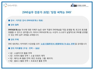 SNS네트웍스

                  [SNS실무 전문가 과정] '당장 써먹는 SNS'


■ 강사 : 이지은 강사 (SNS네트웍스 대표)

■ 강의 철학

SNS네트웍스는 자사에 대한 이해가 높은 내부 직원이 SNS채널을 직접 운영할 때, 최고의 효과를
창출할 수 있다고 생각합니다. 따라서 SNS네트웍스는 수강자 스스로가 실질적으로 SNS를 운영할
수 있는 SNS 실무 과정을 교육합니다.

■ 강의 주제

SNS 네트웍스 아카데미 수강생들 모두 ‘소셜 인플루언서 (영향력자)’가 되는 전략’을 강의합니다

■ 강의 커리큘럼 [구성 : 전략 + 실습]

•   1강   :   소셜미디어 활용 전략
•   2강   :   트위터 활용 전략 + 소셜 컨텐츠 제작
•   3강   :   페이스북 활용 전략 (개인 프로필, 그룹, 페이지)
•   4강   :   블로그 활용 전략 + 프로모션 활용 전략
 