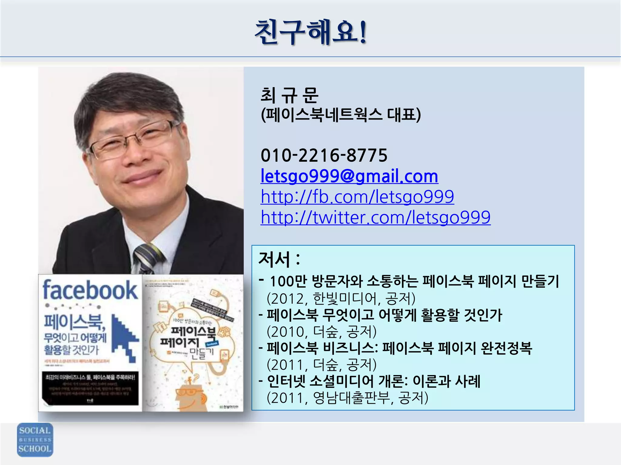 친구해요!
최 규 문
(페이스북네트웍스 대표)
010-2216-8775
letsgo999@gmail.com
http://fb.com/letsgo999
http://twitter.com/letsgo999
저서 :
- 100만 방문자와 소통하는 페이스북 페이지 만들기
(2012, 한빛미디어, 공저)
- 페이스북 무엇이고 어떻게 활용할 것인가
(2010, 더숲, 공저)
- 페이스북 비즈니스: 페이스북 페이지 완전정복
(2011, 더숲, 공저)
- 인터넷 소셜미디어 개론: 이론과 사례
(2011, 영남대출판부, 공저)
 