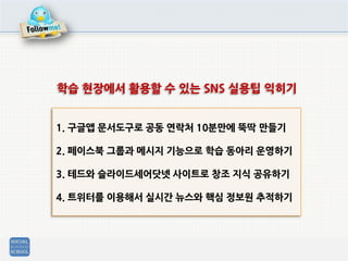 1. 구글앱 문서도구로 공동 연락처 10분만에 뚝딱 만들기
2. 페이스북 그룹과 메시지 기능으로 학습 동아리 운영하기
3. 테드와 슬라이드세어닷넷 사이트로 창조 지식 공유하기
4. 트위터를 이용해서 실시간 뉴스와 핵심 정보원 추적하기
학습 현장에서 활용할 수 있는 SNS 실용팁 익히기
 