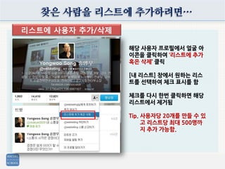 찾은 사람을 리스트에 추가하려면…
리스트에 사용자 추가/삭제
해당 사용자 프로필에서 얼굴 아
이콘을 클릭하여 ‘리스트에 추가
혹은 삭제’ 클릭
[내 리스트] 창에서 원하는 리스
트를 선택하여 체크 표시를 함
체크를 다시 한번 클릭하면 해당
리스트에서 제거됨
Tip. 사용자당 20개를 만들 수 있
고 리스트당 최대 500명까
지 추가 가능함.
 