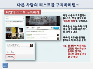 다른 사람의 리스트를 구독하려면…
타인의 리스트 구독하기
해당 사용자 프로필에서
[리스트] 탭을 클릭하여
‘리스트 목록’을 살펴보고,
구독을 원하는 목록 타이
틀을 클릭해서 해당 리스
트 내역을 조회.
구독(팔로우)을 원하면
[구독하기] 버튼을 클릭
Tip. 상대방이 비공개로
설정한 리스트는 노
출되지 않으며,
리스트 내용을 수정
할 수 없슴
 