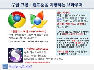구글 크롬- 웹표준을 지향하는 브라우저
[위키피디아]
구글 크롬(Google Chrome) :
구글의 프리웨어 웹브라우저.
쉽고 간단한 사용자 환경 제공
안정성, 빠른 속도, 보안성을
목표로 한다.
- 2008년 9월 2일, MS윈도우용 베타버
전  2008년 11월 첫 공식버전 출시
- 크롬(Chrome)이란 본래 그래픽 사용
자 인터페이스의 “창틀＂을 가리키는데
여기서는 브라우저의 “틀 영역＂을 의
미하며, 이 영역을 최소화시키자는 목
표로 크롬이라 이름지었다고 한다.
- 2012년 5월, 세계에서 가장 많이 쓰
이는 웹브라우저가 되었다.
http://goo.gl/rmNNV
* 크롬플러스  쿨노보(CoolNovo)
중국 메이플 스튜디오에서 크로미엄을
기반으로 만든 웹 브라우저
- ChromePlus  2011.12.30일 [쿨노보]로 개명!
* 스윙브라우저(Swing)
한국 이스트소프트가
크로미엄을 기반으로
ActiveX를 지원하게 만든 웹 브라우저
 http://swing-browser.com/
 