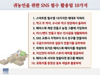 1. 스마트폰 필수앱 10가지만 제대로 익혀라
2. 찍고 또 찍자, 수시로 찍고 현장에서 올려라
3. 페이스북 계정 만들고 농업 그룹에 가입하라
4. 카스/밴드 만들고 평소 인사글을 생활화하라
5. SNS 교류시 지역보다 도시 친구를 만들어라
6. 구글드라이브로 설문지 만들기를 공부하라
7. 여력이 되거든 페이스북 페이지를 개설하라
8. 자신만의 라이프 스토리 테마를 발굴하라
9. 페이스북 서치와 맞춤타겟 광고를 배워라
10. 유튜브를 동영상 홍보 채널로 활용하라
귀농인을 위한 SNS 필수 활용팁 10가지
 