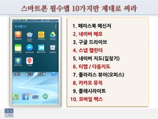 스마트폰 필수앱 10가지만 제대로 써라
1. 페이스북 메신저
2. 네이버 메모
3. 구글 드라이브
4. 스냅 캘린더
5. 네이버 지도(길찾기)
6. 티맵 / 다음지도
7. 폴라리스 뷰어(오피스)
8. 카카오 뮤직
9. 플래시라이트
10. 모바일 팩스
 