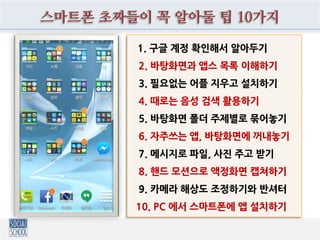스마트폰 초짜들이 꼭 알아둘 팁 10가지
1. 구글 계정 확인해서 알아두기
2. 바탕화면과 앱스 목록 이해하기
3. 필요없는 어플 지우고 설치하기
4. 때로는 음성 검색 활용하기
5. 바탕화면 폴더 주제별로 묶어놓기
6. 자주쓰는 앱, 바탕화면에 꺼내놓기
7. 메시지로 파일, 사진 주고 받기
8. 핸드 모션으로 액정화면 캡쳐하기
9. 카메라 해상도 조정하기와 반셔터
10. PC 에서 스마트폰에 앱 설치하기
 