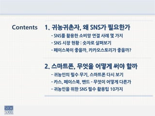 Contents 1. 귀농귀촌자, 왜 SNS가 필요한가
- SNS를 활용한 소비망 연결 사례 몇 가지
- SNS 시장 현황 : 숫자로 살펴보기
- 페이스북이 좋을까, 카카오스토리가 좋을까?
2. 스마트폰, 무엇을 어떻게 써야 할까
- 귀농인의 필수 무기, 스마트폰 다시 보기
- 카스, 페이스북, 밴드 - 무엇이 어떻게 다른가
- 귀농인을 위한 SNS 필수 활용팁 10가지
 