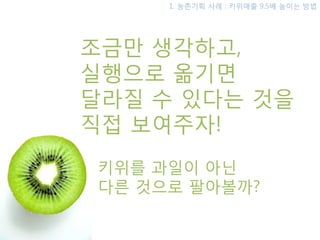 1. 농촊기획 사례 : 키위매출 9.5배 높이는 방법




조금맊 생각하고,
실행으로 옮기면
달라질 수 있다는 것을
직접 보여주자!
키위를 과일이 아닌
다른 것으로 팔아볼까?
 