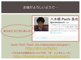 Pachi ブログ「Pachi -the Collaboration Energizer-」
http://ibm.co/Pachi/
お後がよろしいようで…
ありがとうございました!
こちらからの質問もウレシイです! 「ザ・インタビューズ」
...