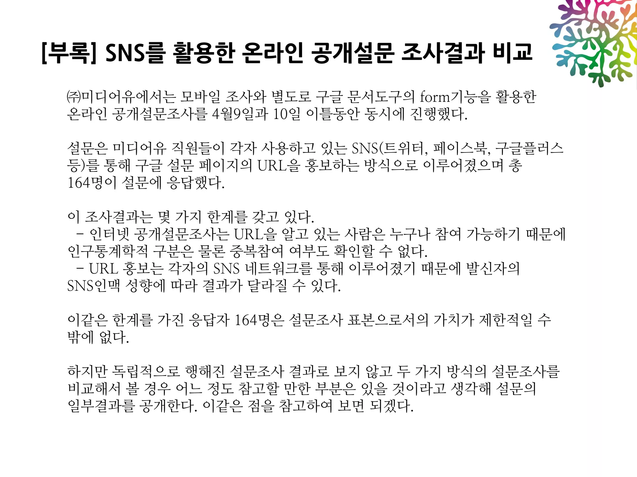 [부록] SNS를 활용한 온라인 공개설문 조사결과 비교
 ㈜미디어유에서는 모바일 조사와 별도로 구글 문서도구의 form기능을 활용한
 온라인 공개설문조사를 4월9일과 10일 이틀동안 동시에 진행했다.

 설문은 미디어유 직원들이 각자 사용하고 있는 SNS(트위터, 페이스북, 구글플러스
 등)를 통해 구글 설문 페이지의 URL을 홍보하는 방식으로 이루어졌으며 총
 164명이 설문에 응답했다.

 이 조사결과는 몇 가지 한계를 갖고 있다.
  - 인터넷 공개설문조사는 URL을 알고 있는 사람은 누구나 참여 가능하기 때문에
 인구통계학적 구분은 물론 중복참여 여부도 확인할 수 없다.
  - URL 홍보는 각자의 SNS 네트워크를 통해 이루어졌기 때문에 발신자의
 SNS인맥 성향에 따라 결과가 달라질 수 있다.

 이같은 한계를 가진 응답자 164명은 설문조사 표본으로서의 가치가 제한적일 수
 밖에 없다.

 하지만 독립적으로 행해진 설문조사 결과로 보지 않고 두 가지 방식의 설문조사를
 비교해서 볼 경우 어느 정도 참고할 만한 부분은 있을 것이라고 생각해 설문의
 일부결과를 공개한다. 이같은 점을 참고하여 보면 되겠다.
 
