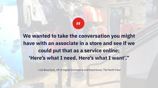#IBMiX25
We wanted to take the conversation you might
have with an associate in a store and see if we
could put that as a service online: 
‘Here’s what I need. Here’s what I want’.”
– Cal Bouchard, VP of Digital Commerce and Experience, The North Face
 