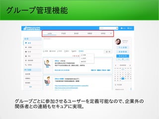 グループ管理機能
グループごとに参加させるユーザーを定義可能なので、企業外の
関係者との連絡もセキュアに実現。
 