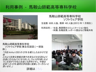 利用事例 - 馬鞍山師範高等専科学校
馬鞍山師範高等専科学校
　　　　　ソフトウェア学院
生徒数 600 人強、 教師 40 人強 (2013 年 1 月現在 )
利用目的 ： ・生徒、教師間のコミュニケーション強化
　　　　　・休講、各種変更、レポート提出など情報共有
馬鞍山師範高等専科学校
　ソフトウェア学院 陳主任談話 ( 一部抜
粋 )
「今回 Anhui OSS の CFB を導入したおかけで生
徒
とのより活発な情報交換や共有などの交流をより
迅速に行えるようになりました。ウェイボを楽しむよ
うに交流ができると生徒にも評判ですし、今後は
全校への CFB 適用を学校側に提案していきたいと
思います。」
詳細はこちら
 