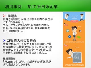 利用事例 - 某 IT 系日系企業
 問題点
自身 ( 総経理 ) が外出が多く社内の状況が
いまいち掴めない。
グループウェアや所定の報告書を作成し、
更新、提出を義務付けたが、続くのは最初
の 1 週間程度。。。
 CFB 導入後の改善点
情報発信のハードルが下がったのか、社員
が皆積極的に情報発信、共有。 客先打ち合
わせ後の完了、内容報告やイベント時の様
子を伝える画像付き投稿なども盛んに。
総経理談：
「外出先でもスタッフの様子や作業進捗が
手に取るようにわかる！」
 