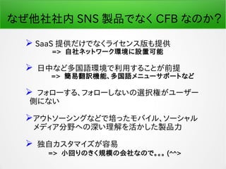 なぜ他社社内 SNS 製品でなく CFB なのか？
 SaaS 提供だけでなくライセンス版も提供
　　　 => 自社ネットワーク環境に設置可能
 日中など多国語環境で利用することが前提
　　 => 簡易翻訳機能、多国語メニューサポートなど
 フォローする、フォローしないの選択権がユーザー
側にない
アウトソーシングなどで培ったモバイル、ソーシャル
　メディア分野への深い理解を活かした製品力
 独自カスタマイズが容易
　　　 => 小回りのきく規模の会社なので。。。 (^^>
 