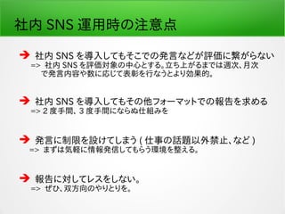 社内 SNS 運用時の注意点
 社内 SNS を導入してもそこでの発言などが評価に繋がらない
　 => 社内 SNS を評価対象の中心とする。立ち上がるまでは週次、月次
　　 で発言内容や数に応じて表彰を行なうとより効果的。
 社内 SNS を導入してもその他フォーマットでの報告を求める
　 => 2 度手間、 3 度手間にならぬ仕組みを
 発言に制限を設けてしまう ( 仕事の話題以外禁止、など )
=> まずは気軽に情報発信してもらう環境を整える。
 報告に対してレスをしない。
　 => ぜひ、双方向のやりとりを。
 