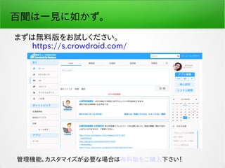 百聞は一見に如かず。
まずは無料版をお試しください。
　　 https://s.crowdroid.com/
管理機能、カスタマイズが必要な場合は有料版をご購入下さい！
 