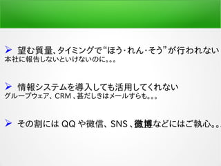  望む質量、タイミングで“ほう・れん・そう”が行われない
本社に報告しないといけないのに。。。
 情報システムを導入しても活用してくれない
グループウェア、 CRM 、甚だしきはメールすらも。。。
 その割には QQ や微信、 SNS 、微博などにはご執心。。。
 