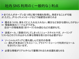 社内 SNS 利用の ( 一般的な ) 利点
全ての人がオープン且つ同じ場で情報を取得し、発信することが可能
※ ただし、ダイレクトメッセージなどで秘匿性は保たれる
 題名をつける、誰を CC に入れる入れない、構文など余計な煩わしさがない
⇒ 情報発信のハードルが下がる。
　 自分への情報発信（＠マーク）のみ読むなどの選択も可。
 迷惑メール、（登録だけしてしまった）ニュースやメルマガ、 メーリング
リストなどのゴミの山から大事な情報を取り分ける必要がない
 ソーシャルメディアに慣れ親しんだ世代の急増
　 => 誰もが本来はビジネスシーン、プライベートシーンで利用するツール
　　 を分けたくないはず。
 必要な情報がリアルタイムで蓄積されるため会議を減らせる
 