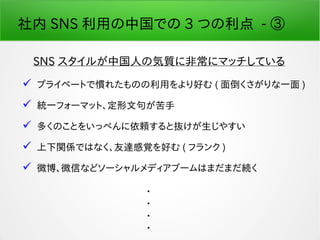 社内 SNS 利用の中国での 3 つの利点 - ③
SNS スタイルが中国人の気質に非常にマッチしている
 プライベートで慣れたものの利用をより好む ( 面倒くさがりな一面 )
 統一フォーマット、定形文句が苦手
 多くのことをいっぺんに依頼すると抜けが生じやすい
 上下関係ではなく、友達感覚を好む ( フランク )
 微博、微信などソーシャルメディアブームはまだまだ続く
・
・
・
・
 